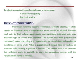 Two basic concepts of control models need to be cognized:
                  Transaction reporting
                  periodic review.

TRANSACTION REPORTING:
         Transaction reporting requires continuous, accurate updating of stock
records to determine when a replenishment order should be initiated. Frequent
stock activity, high volume requirements, and identifiable individual units may
make this type of system more desirable. This system may entail perpetual (or
continuous) record processing: e.g., reporting the use of each item and continuous
monitoring of stock levels. When a predetermined reorder point is reached, an
economic order quantity acquisition is initiated. This reorder point is set to ensure
that sufficient stock is available to carry the production process until the
replenishment supply is received.
                                                                               100
 