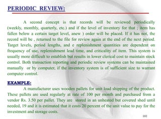 PERIODIC REVIEW:

         A second concept is that records will be reviewed periodically
(weekly, monthly, quarterly, etc.) and if the level of inventory for that ; item has
fallen below a certain target level, anew ) order will be placed. If it has not, the
record will be , returned to the file for review again at the end of the next period.
Target levels, period lengths, and e replenishment quantities are dependent on
frequency of use, replenishment lead time, and criticality of item. This system is
usually more difficult to establish but results in lower clerical cost to maintain stock
control. Both transaction reporting and periodic review systems can be maintained
manually or by computer, if the inventory system is of sufficient size to warrant
computer control.

EXAMPLE:
         A manufacturer uses wooden pallets for unit load shipping of the product.
These pallets are used regularly at rate of 100 per month and purchased from a
vendor Rs. 3.50 per pallet. They are stored in an unheated but covered shed until
needed, 19 and it is estimated that it costs 20 percent of the unit value to pay for the
investment and storage costs.
                                                                                101
 