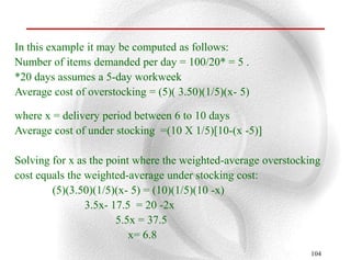 In this example it may be computed as follows:
Number of items demanded per day = 100/20* = 5 .
*20 days assumes a 5-day workweek
Average cost of overstocking = (5)( 3.50)(1/5)(x- 5)

where x = delivery period between 6 to 10 days
Average cost of under stocking =(10 X 1/5)[10-(x -5)]

Solving for x as the point where the weighted-average overstocking
cost equals the weighted-average under stocking cost:
        (5)(3.50)(1/5)(x- 5) = (10)(1/5)(10 -x)
                3.5x- 17.5 = 20 -2x
                       5.5x = 37.5
                          x= 6.8
                                                               104
 
