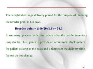 The weighted-average delivery period for the purpose of planning

the reorder point is 6.8 days.

       Reorder point = (100/20)(6.8) = 34.0

In summary, place an order for pallets when the pal- let inventory

drops to 34. Thus, you will provide an economical stock system

for pallets as long as the costs and d factors or the delivery time

factors do not change.


                                                                105
 