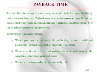 PAYBACK TIME
Payback Time is a rough – and – ready model that is looked upon disdain by
many academic theorists . Payback sometimes called payout or payoff. Yet pay
back is most widely used decision model, and it certainly is an improvement over
the criterion of urgency or postponability.

Further more, it is a handy device

    a. Where precision in estimates of profitability is not crucial and
        preliminary screening of a rash of proposals is necessary

    b. Where a weak cash and –credit position has a heavy bearing on the
        selection of investment possibilities and

    c. Where the contemplated project is extremely risky.

                                                                         107
 