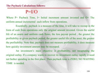 The Payback Calculations follows:

                   P=I/O
Where P= Payback Time, I= Initial increment amount invested and O= The
uniform annual incremental each inflow from operations.
         Essentially, payback is a measure of the time, it will take to recoup in the
form of cash from operations only the original amount invested. Given the useful
life of an assets and uniform cash flows, the less payout period , the greater the
profitability or given payback period, the greater useful life of the asset, the greater
the profitability. Note that, payback does not measure profitability, it does measure
how quickly investment amount may be recouped.
         An investment‟s main objective is profitability, not recapturing the
original outlay. If a company wants to recover its investment outlay rapidly it need
not bother spending in the first place. Then payback time is ZERO; NO WAITING
TIME is needed.

                                                                                108
 