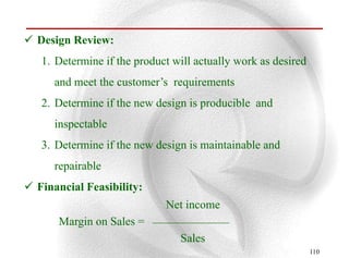  Design Review:
   1. Determine if the product will actually work as desired
      and meet the customer‟s requirements
   2. Determine if the new design is producible and
      inspectable
   3. Determine if the new design is maintainable and
      repairable
 Financial Feasibility:
                             Net income
       Margin on Sales =
                                Sales
                                                               110
 