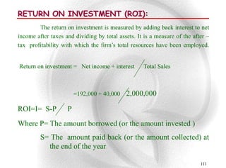 RETURN ON INVESTMENT (ROI):
        The return on investment is measured by adding back interest to net
income after taxes and dividing by total assets. It is a measure of the after –
tax profitability with which the firm‟s total resources have been employed.


Return on investment = Net income + interest       Total Sales



                        =192,000 + 40,000   2,000,000

ROI=I= S-P          P
Where P= The amount borrowed (or the amount invested )
         S= The amount paid back (or the amount collected) at
           the end of the year

                                                                           111
 