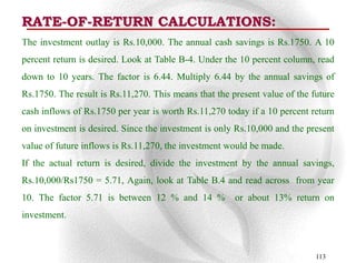 RATE-OF-RETURN CALCULATIONS:
The investment outlay is Rs.10,000. The annual cash savings is Rs.1750. A 10
percent return is desired. Look at Table B-4. Under the 10 percent column, read
down to 10 years. The factor is 6.44. Multiply 6.44 by the annual savings of
Rs.1750. The result is Rs.11,270. This means that the present value of the future
cash inflows of Rs.1750 per year is worth Rs.11,270 today if a 10 percent return
on investment is desired. Since the investment is only Rs.10,000 and the present
value of future inflows is Rs.11,270, the investment would be made.
If the actual return is desired, divide the investment by the annual savings,
Rs.10,000/Rs1750 = 5.71, Again, look at Table B.4 and read across from year
10. The factor 5.71 is between 12 % and 14 %           or about 13% return on
investment.



                                                                            113
 