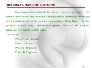 INTERNAL RATE OF RETURN:

         One approach is to calculate the rate of return on each project. The
internal rate of return is the rate which is being earned on the unamortized balance
of the investment, such as the rate on a home mortgage. Using Table        B-4, the
calculation is made using a trial-and-error approach. What rate will bring the
future cash flow back to Rs.1000 today?
The rates are,
         Project A: 25 + percent
         Project : 30 + percent
         Project C: 16 percent
         Project D: 25 percent




                                                                            116
 