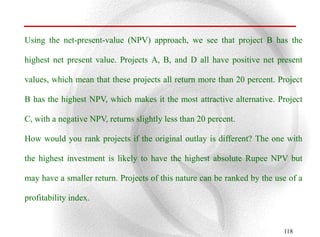 Using the net-present-value (NPV) approach, we see that project B has the

highest net present value. Projects A, B, and D all have positive net present

values, which mean that these projects all return more than 20 percent. Project

B has the highest NPV, which makes it the most attractive alternative. Project

C, with a negative NPV, returns slightly less than 20 percent.

How would you rank projects if the original outlay is different? The one with

the highest investment is likely to have the highest absolute Rupee NPV but

may have a smaller return. Projects of this nature can be ranked by the use of a

profitability index.


                                                                          118
 