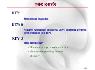 The Keys
KEY: 1
         Cleaning and Organizing

KEY: 2
         Measured Management Objectives ( Safety, Horizontal Hierarchy,
         Clear Instruction from TOP)

KEY: 3
         Small group activity
            a. One suggestion per month per person.
            b. Short standing meetings to stress
               efficiency.



                                                                    125
 