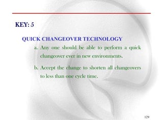 KEY: 5

  QUICK CHANGEOVER TECHNOLOGY
         a. Any one should be able to perform a quick
           changeover ever in new environments.

         b. Accept the change to shorten all changeovers
           to less than one cycle time.




                                                           129
 
