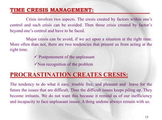 TIME CRESIS MANAGEMENT:
         Crisis involves two aspects. The cresis created by factors within one‟s
control and such crisis can be avoided. Then those crisis created by factor‟s
beyond one‟s control and have to be faced.
          Major cresis can be avoid, if we act upon a situation at the right time.
More often than not, there are two tendencies that present us from acting at the
right time.
               Postponement of the unpleasant
              Non recognition of the problem

PROCRASTINATION CREATES CRESIS:
The tendency to do what ii easy, trouble free, and pleasant and leave for the
future the issues that are difficult, Thus the difficult issues keeps piling up. They
become irritants. We do not want this because it remind us of our inefficiency
and incapacity to face unpleasant issues. A thing undone always remain with us.


                                                                                13
 