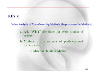 KEY: 6

 Value Analysis of Manufacturing Methods (Improvement in Methods)

         a. Ask “WHY” five times for every motion of
            activity.
         b. Modular a management of predetermined
            Time standards
               (i) Material Handling Method




                                                           131
 