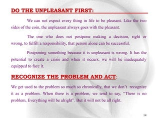 DO THE UNPLEASANT FIRST:
         We can not expect every thing in life to be pleasant. Like the two
sides of the coin, the unpleasant always goes with the pleasant.

         The one who does not postpone making a decision, right or
wrong, to fulfill a responsibility, that person alone can be successful.

         Postponing something because it is unpleasant is wrong. It has the
potential to create a crisis and when it occurs, we will be inadequately
equipped to face it.

RECOGNIZE THE PROBLEM AND ACT:
We get used to the problem so much so chronically, that we don‟t recognize
it as a problem. When there is a problem, we tend to say, “There is no
problem, Everything will be alright”. But it will not be all right.


                                                                           14
 