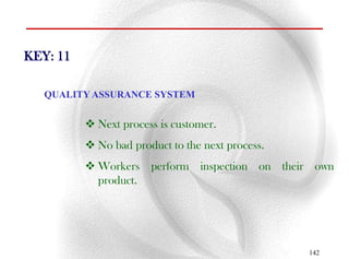 KEY: 11

   QUALITY ASSURANCE SYSTEM


           Next process is customer.
           No bad product to the next process.
           Workers perform inspection on their own
            product.




                                                  142
 