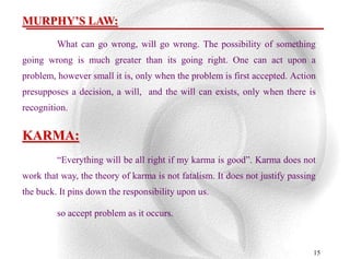MURPHY’S LAW:
         What can go wrong, will go wrong. The possibility of something
going wrong is much greater than its going right. One can act upon a
problem, however small it is, only when the problem is first accepted. Action
presupposes a decision, a will, and the will can exists, only when there is
recognition.


KARMA:
         “Everything will be all right if my karma is good”. Karma does not
work that way, the theory of karma is not fatalism. It does not justify passing
the buck. It pins down the responsibility upon us.

         so accept problem as it occurs.



                                                                              15
 