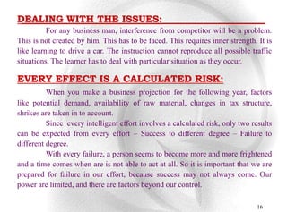 DEALING WITH THE ISSUES:
          For any business man, interference from competitor will be a problem.
This is not created by him. This has to be faced. This requires inner strength. It is
like learning to drive a car. The instruction cannot reproduce all possible traffic
situations. The learner has to deal with particular situation as they occur.

EVERY EFFECT IS A CALCULATED RISK:
          When you make a business projection for the following year, factors
like potential demand, availability of raw material, changes in tax structure,
shrikes are taken in to account.
          Since every intelligent effort involves a calculated risk, only two results
can be expected from every effort – Success to different degree – Failure to
different degree.
          With every failure, a person seems to become more and more frightened
and a time comes when are is not able to act at all. So it is important that we are
prepared for failure in our effort, because success may not always come. Our
power are limited, and there are factors beyond our control.

                                                                                16
 