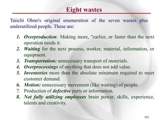 Eight wastes
Taiichi Ohno's original enumeration of the seven wastes plus
underutilized people. These are:

  1. Overproduction: Making more, "earlier, or faster than the next
     operation needs it.
  2. Waiting for the next process, worker, material, information, or
     equipment.
  3. Transportation: unnecessary transport of materials.
  4. Overprocessings of anything that does not add value.
  5. Inventories more than the absolute minimum required to meet
     customer demand.
  6. Motion: unnecessary movement (like waiting) of people.
  7. Production of defective parts or information.
  8. Not fully utilizing employees brain power, skills, experience,
     talents and creativity.

                                                               161
 