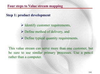 Four steps to Value stream mapping

Step 1: product development

          Identify customer requirements,
          Define method of delivery, and
          Define typical quantity requirements.

 This value stream can serve more than one customer, but
 be sure to use similar primary processes. Use a pencil
 rather than a computer.



                                                     164
 