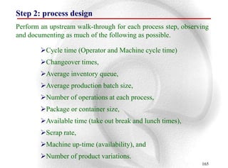 Step 2: process design
Perform an upstream walk-through for each process step, observing
and documenting as much of the following as possible.

        Cycle time (Operator and Machine cycle time)
        Changeover times,
        Average inventory queue,
        Average production batch size,
        Number of operations at each process,
        Package or container size,
        Available time (take out break and lunch times),
        Scrap rate,
        Machine up-time (availability), and
        Number of product variations.
                                                              165
 