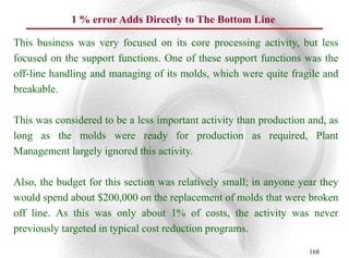 1 % error Adds Directly to The Bottom Line

This business was very focused on its core processing activity, but less
focused on the support functions. One of these support functions was the
off-line handling and managing of its molds, which were quite fragile and
breakable.

This was considered to be a less important activity than production and, as
long as the molds were ready for production as required, Plant
Management largely ignored this activity.

Also, the budget for this section was relatively small; in anyone year they
would spend about $200,000 on the replacement of molds that were broken
off line. As this was only about 1% of costs, the activity was never
previously targeted in typical cost reduction programs.

                                                                    168
 