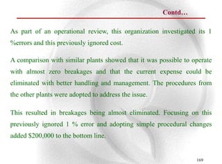 Contd…

As part of an operational review, this organization investigated its 1
%errors and this previously ignored cost.

A comparison with similar plants showed that it was possible to operate
with almost zero breakages and that the current expense could be
eliminated with better handling and management. The procedures from
the other plants were adopted to address the issue.

This resulted in breakages being almost eliminated. Focusing on this
previously ignored 1 % error and adopting simple procedural changes
added $200,000 to the bottom line.


                                                                 169
 