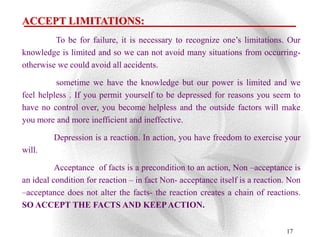 ACCEPT LIMITATIONS:
         To be for failure, it is necessary to recognize one‟s limitations. Our
knowledge is limited and so we can not avoid many situations from occurring-
otherwise we could avoid all accidents.

          sometime we have the knowledge but our power is limited and we
feel helpless . If you permit yourself to be depressed for reasons you seem to
have no control over, you become helpless and the outside factors will make
you more and more inefficient and ineffective.

         Depression is a reaction. In action, you have freedom to exercise your
will.

          Acceptance of facts is a precondition to an action, Non –acceptance is
an ideal condition for reaction – in fact Non- acceptance itself is a reaction. Non
–acceptance does not alter the facts- the reaction creates a chain of reactions.
SO ACCEPT THE FACTS AND KEEP ACTION.

                                                                              17
 