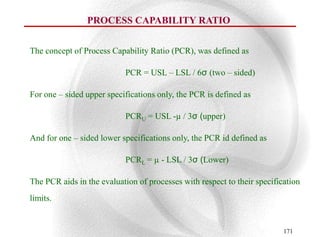 PROCESS CAPABILITY RATIO


The concept of Process Capability Ratio (PCR), was defined as

                           PCR = USL – LSL / 6σ (two – sided)

For one – sided upper specifications only, the PCR is defined as

                           PCRU = USL -µ / 3σ (upper)

And for one – sided lower specifications only, the PCR id defined as

                           PCRL = µ - LSL / 3σ (Lower)

The PCR aids in the evaluation of processes with respect to their specification
limits.


                                                                          171
 