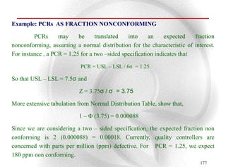 Example: PCRs AS FRACTION NONCONFORMING

         PCRs      may     be     translated   into     an     expected   fraction
nonconforming, assuming a normal distribution for the characteristic of interest.
For instance , a PCR = 1.25 for a two –sided specification indicates that

                           PCR = USL – LSL / 6σ = 1.25

So that USL – LSL = 7.5σ and

                           Z = 3.75σ / σ = 3.75

More extensive tabulation from Normal Distribution Table, show that,

                           1 – Φ (3.75) = 0.000088

Since we are considering a two – sided specification, the expected fraction non
conforming is 2 (0.000088) = 0.00018. Currently, quality controllers are
concerned with parts per million (ppm) defective. For PCR = 1.25, we expect
180 ppm non conforming.
                                                                            177
 