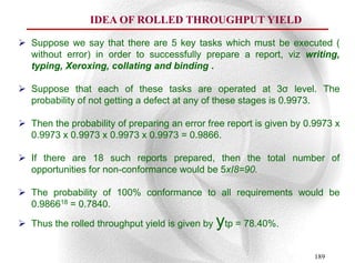 IDEA OF ROLLED THROUGHPUT YIELD

 Suppose we say that there are 5 key tasks which must be executed (
  without error) in order to successfully prepare a report, viz writing,
  typing, Xeroxing, collating and binding .

 Suppose that each of these tasks are operated at 3σ level. The
  probability of not getting a defect at any of these stages is 0.9973.

 Then the probability of preparing an error free report is given by 0.9973 x
  0.9973 x 0.9973 x 0.9973 x 0.9973 = 0.9866.

 If there are 18 such reports prepared, then the total number of
  opportunities for non-conformance would be 5xI8=90.

 The probability of 100% conformance to all requirements would be
  0.986618 = 0.7840.

 Thus the rolled throughput yield is given by   ytp = 78.40%.
                                                                      189
 