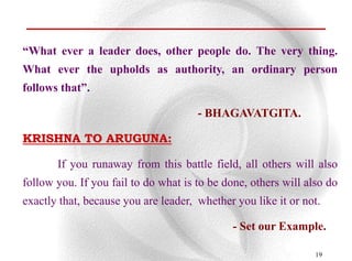 “What ever a leader does, other people do. The very thing.
What ever the upholds as authority, an ordinary person
follows that”.

                                      - BHAGAVATGITA.

KRISHNA TO ARUGUNA:

       If you runaway from this battle field, all others will also
follow you. If you fail to do what is to be done, others will also do
exactly that, because you are leader, whether you like it or not.

                                              - Set our Example.

                                                                19
 