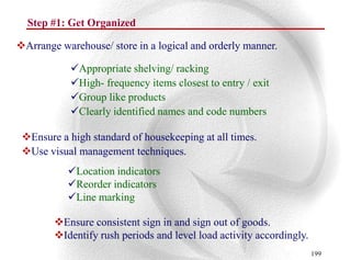 Step #1: Get Organized

Arrange warehouse/ store in a logical and orderly manner.

            Appropriate shelving/ racking
            High- frequency items closest to entry / exit
            Group like products
            Clearly identified names and code numbers

 Ensure a high standard of housekeeping at all times.
 Use visual management techniques.
           Location indicators
           Reorder indicators
           Line marking

        Ensure consistent sign in and sign out of goods.
        Identify rush periods and level load activity accordingly.
                                                                      199
 