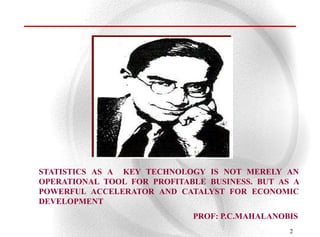STATISTICS AS A KEY TECHNOLOGY IS NOT MERELY AN
OPERATIONAL TOOL FOR PROFITABLE BUSINESS. BUT AS A
POWERFUL ACCELERATOR AND CATALYST FOR ECONOMIC
DEVELOPMENT
                             PROF: P.C.MAHALANOBIS
                                                2
 