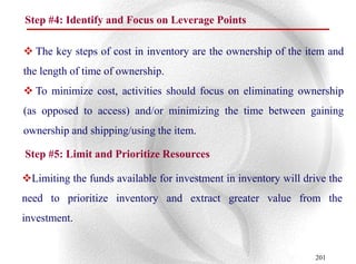 Step #4: Identify and Focus on Leverage Points

 The key steps of cost in inventory are the ownership of the item and
the length of time of ownership.
 To minimize cost, activities should focus on eliminating ownership
(as opposed to access) and/or minimizing the time between gaining
ownership and shipping/using the item.

Step #5: Limit and Prioritize Resources

Limiting the funds available for investment in inventory will drive the
need to prioritize inventory and extract greater value from the
investment.


                                                                 201
 