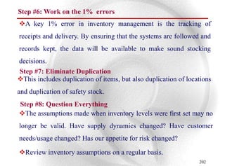 Step #6: Work on the 1% errors
A key 1% error in inventory management is the tracking of
receipts and delivery. By ensuring that the systems are followed and
records kept, the data will be available to make sound stocking
decisions.
Step #7: Eliminate Duplication
This includes duplication of items, but also duplication of locations
and duplication of safety stock.
Step #8: Question Everything
The assumptions made when inventory levels were first set may no
longer be valid. Have supply dynamics changed? Have customer
needs/usage changed? Has our appetite for risk changed?

Review inventory assumptions on a regular basis.
                                                                 202
 