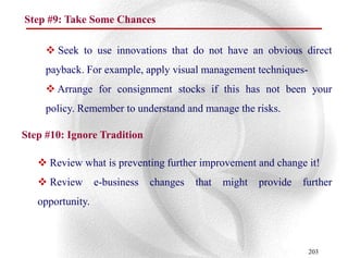 Step #9: Take Some Chances

      Seek to use innovations that do not have an obvious direct
     payback. For example, apply visual management techniques-
      Arrange for consignment stocks if this has not been your
     policy. Remember to understand and manage the risks.

Step #10: Ignore Tradition

    Review what is preventing further improvement and change it!
    Review       e-business   changes   that   might   provide   further
   opportunity.



                                                                   203
 