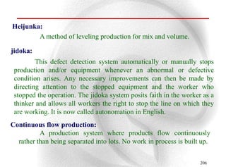 Heijunka:
        A method of leveling production for mix and volume.

jidoka:
         This defect detection system automatically or manually stops
 production and/or equipment whenever an abnormal or defective
 condition arises. Any necessary improvements can then be made by
 directing attention to the stopped equipment and the worker who
 stopped the operation. The jidoka system posits faith in the worker as a
 thinker and allows all workers the right to stop the line on which they
 are working. It is now called autonomation in English.
Continuous flow production:
          A production system where products flow continuously
  rather than being separated into lots. No work in process is built up.

                                                                    206
 