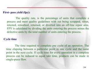 First- pass yield (fpy):

           The quality rate, is the percentage of units that complete a
   process and meet quality guidelines with out being scrapped, rerun,
   retested, reworked, returned, or diverted into an off-line repair area.
   FPY is calculated by dividing the units entering the process minus the
   defective units by the total number of units entering the process.

Cycle time

          The time required to complete one cycle of an operation. The
  time elapsing between a particular point in one cycle and the same
  point in the next cycle. If cycle time for every operation in a complete
  process can be reduced to equal takt time, products can be made in
  single-piece flow.

                                                                     208
 