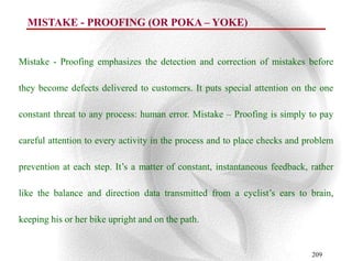 MISTAKE - PROOFING (OR POKA – YOKE)


Mistake - Proofing emphasizes the detection and correction of mistakes before

they become defects delivered to customers. It puts special attention on the one

constant threat to any process: human error. Mistake – Proofing is simply to pay

careful attention to every activity in the process and to place checks and problem

prevention at each step. It‟s a matter of constant, instantaneous feedback, rather

like the balance and direction data transmitted from a cyclist‟s ears to brain,

keeping his or her bike upright and on the path.


                                                                            209
 