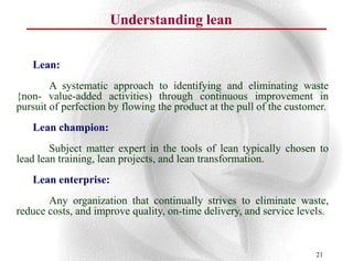 Understanding lean


   Lean:
        A systematic approach to identifying and eliminating waste
{non- value-added activities) through continuous improvement in
pursuit of perfection by flowing the product at the pull of the customer.
   Lean champion:
        Subject matter expert in the tools of lean typically chosen to
lead lean training, lean projects, and lean transformation.
   Lean enterprise:
       Any organization that continually strives to eliminate waste,
reduce costs, and improve quality, on-time delivery, and service levels.


                                                                      21
 