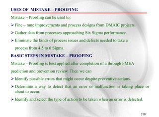 USES OF MISTAKE – PROOFING
Mistake – Proofing can be used to:
 Fine – tune improvements and process designs from DMAIC projects.
 Gather data from processes approaching Six Sigma performance.
 Eliminate the kinds of process issues and defects needed to take a
  process from 4.5 to 6 Sigma.
BASIC STEPS IN MISTAKE – PROOFING
Mistake – Proofing is best applied after completion of a through FMEA
prediction and prevention review. Then we can
 Identify possible errors that might occur despite preventive actions.
 Determine a way to detect that an error or malfunction is taking place or
  about to occur.
 Identify and select the type of action to be taken when an error is detected.


                                                                             210
 