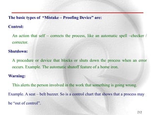 The basic types of “Mistake – Proofing Device” are:

Control:

  An action that self – corrects the process, like an automatic spell –checker /
  corrector.

Shutdown:

  A procedure or device that blocks or shuts down the process when an error
  occurs. Example. The automatic shutoff feature of a home iron.

Warning:

  This alerts the person involved in the work that something is going wrong.

Example. A seat – belt buzzer. So is a control chart that shows that a process may

be “out of control”.

                                                                               212
 