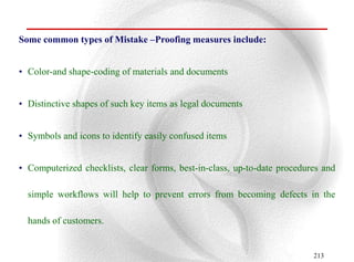 Some common types of Mistake –Proofing measures include:


• Color-and shape-coding of materials and documents


• Distinctive shapes of such key items as legal documents


• Symbols and icons to identify easily confused items


• Computerized checklists, clear forms, best-in-class, up-to-date procedures and

  simple workflows will help to prevent errors from becoming defects in the

  hands of customers.


                                                                          213
 