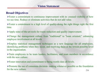 Vision Statement

Broad Objectives
Foster a commitment to continuous improvement with in- creased visibility of how
we use time. Reduce or eliminate activities that do not add value.
Foster a commitment to a high level of quality-doing the right things right the first
time.
Apply state-of-the-art tools for waste reduction and quality improvement.
Change the management culture from "traditional" to "team oriented," enhancing
employee involvement at all levels.
Employ statistical management techniques as a new language for all employees,
identifying problems when they occur, and resolving them at the lowest possible level
in the organization.
Train employees to be team leaders, facilitators, and team members in accordance
with the new culture.
Foster innovation and commitment to being world class all levels.
Promote the use of consensus decision- making whenever possible as the foundation
for the new culture.                                                       216
 