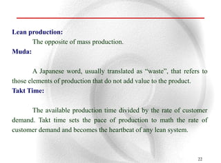 Lean production:
      The opposite of mass production.
Muda:

        A Japanese word, usually translated as “waste”, that refers to
those elements of production that do not add value to the product.
Takt Time:

      The available production time divided by the rate of customer
demand. Takt time sets the pace of production to math the rate of
customer demand and becomes the heartbeat of any lean system.



                                                                  22
 