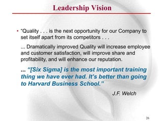 Leadership Vision

• “Quality . . . is the next opportunity for our Company to
  set itself apart from its competitors . . .
 ... Dramatically improved Quality will increase employee
 and customer satisfaction, will improve share and
 profitability, and will enhance our reputation.
 ... “[Six Sigma] is the most important training
 thing we have ever had. It’s better than going
 to Harvard Business School.”
                                           J.F. Welch



                                                          26
 