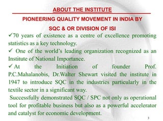 ABOUT THE INSTITUTE
      PIONEERING QUALITY MOVEMENT IN INDIA BY
                 SQC & OR DIVISION OF ISI
70 years of existence as a centre of excellence promoting
statistics as a key technology.
 One of the world‟s leading organization recognized as an
Institute of National Importance.
 At         the       Initiation    of     founder       Prof.
P.C.Mahalanobis, Dr.Walter Shewart visited the institute in
1947 to introduce SQC in the industries particularly in the
textile sector in a significant way.
 Successfully demonstrated SQC / SPC not only as operational
tool for profitable business but also as a powerful accelerator
and catalyst for economic development.
                                                           3
 