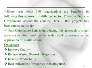 Every year about 100 organizations are benefited in
following this approach in different sector, Private – Public –
Government, around the country. Over 10,000 projects has
been carried out so far.
 Now Coimbatore Unit is introducing this approach to small
scale sector also based on the widespread experience in the
application of Textile sector.
Objective:
 Improve Quality
 Reduce Waste / Rework / Rejection
 Increase Productivity
 Best utilization of resources including time.
                                                           4
 