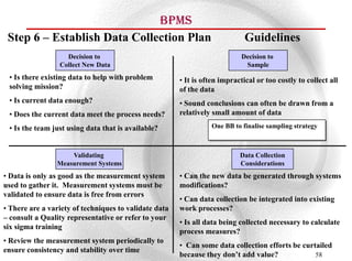 BPMS
 Step 6 – Establish Data Collection Plan                                     Guidelines
                   Decision to                                              Decision to
                 Collect New Data                                            Sample
 • Is there existing data to help with problem         • It is often impractical or too costly to collect all
 solving mission?                                      of the data
 • Is current data enough?                             • Sound conclusions can often be drawn from a
 • Does the current data meet the process needs?       relatively small amount of data

 • Is the team just using data that is available?                One BB to finalise sampling strategy



                    Validating                                             Data Collection
                Measurement Systems                                        Considerations
• Data is only as good as the measurement system       • Can the new data be generated through systems
used to gather it. Measurement systems must be         modifications?
validated to ensure data is free from errors
                                                       • Can data collection be integrated into existing
• There are a variety of techniques to validate data   work processes?
– consult a Quality representative or refer to your
                                                       • Is all data being collected necessary to calculate
six sigma training
                                                       process measures?
• Review the measurement system periodically to
                                                       • Can some data collection efforts be curtailed
ensure consistency and stability over time
                                                       because they don’t add value?             58
 
