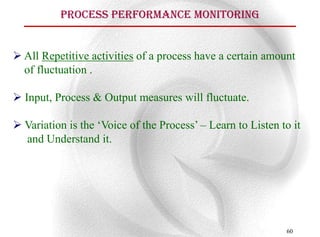 Process Performance Monitoring


 All Repetitive activities of a process have a certain amount
  of fluctuation .

 Input, Process & Output measures will fluctuate.

 Variation is the „Voice of the Process‟ – Learn to Listen to it
  and Understand it.




                                                             60
 