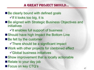 A GreAt Project Should…

 Be clearly bound with defined goals
    If it looks too big, it is
 Be aligned with Strategic Business Objectives and
  initiatives
    It enables full support of business
 Should have high Impact the Bottom Line
 Be felt by the customer
    There should be a significant impact
 Work with other projects for combined effect
    Global business initiatives
 Show improvement that is locally actionable
 Relate to your day job
 Focus on key CTQ’s                                  67
 