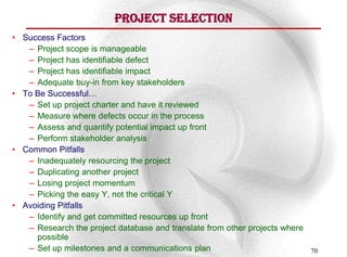 Project Selection
• Success Factors
   – Project scope is manageable
   – Project has identifiable defect
   – Project has identifiable impact
   – Adequate buy-in from key stakeholders
• To Be Successful…
   – Set up project charter and have it reviewed
   – Measure where defects occur in the process
   – Assess and quantify potential impact up front
   – Perform stakeholder analysis
• Common Pitfalls
   – Inadequately resourcing the project
   – Duplicating another project
   – Losing project momentum
   – Picking the easy Y, not the critical Y
• Avoiding Pitfalls
   – Identify and get committed resources up front
   – Research the project database and translate from other projects where
     possible
   – Set up milestones and a communications plan                             70
 